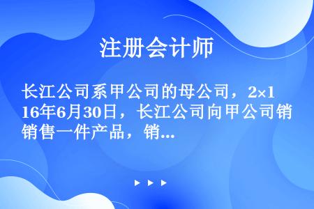 长江公司系甲公司的母公司，2×16年6月30日，长江公司向甲公司销售一件产品，销售价格为900万元，...
