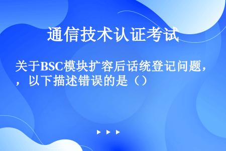 关于BSC模块扩容后话统登记问题，以下描述错误的是（）