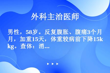 男性，58岁。反复腹胀、腹痛3个月，加重15天，体重较病前下降15kg。查体：消瘦，贫血貌。上腹部压...