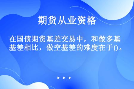 在国债期货基差交易中，和做多基差相比，做空基差的难度在于()。