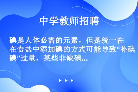 碘是人体必需的元素，但是统一在食盐中添加碘的方式可能导致“补碘”过量，某些非缺碘地区增售无碘盐，人们...