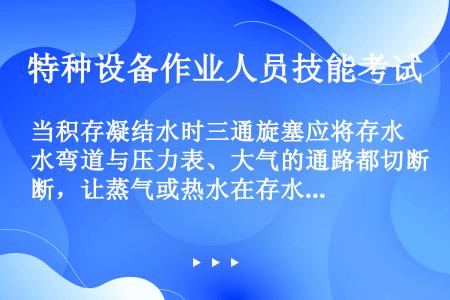 当积存凝结水时三通旋塞应将存水弯道与压力表、大气的通路都切断，让蒸气或热水在存水弯管中冷却积存，5分...