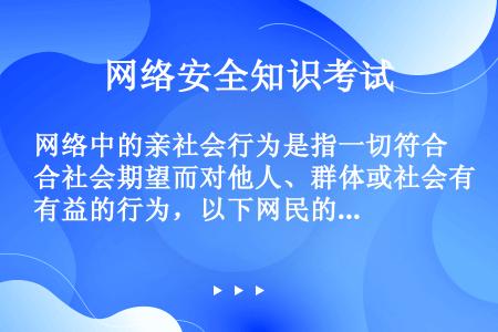 网络中的亲社会行为是指一切符合社会期望而对他人、群体或社会有益的行为，以下网民的行为中属于亲社会行为...