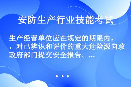 生产经营单位应在规定的期限内，对已辨识和评价的重大危险源向政府部门提交安全报告。如属新建的有重大危害...