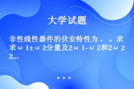 非性线性器件的伏安特性为 ， 。求ω 1±ω 2分量及2ω 1-ω 2和2ω 2-ω 1的振幅值，说...