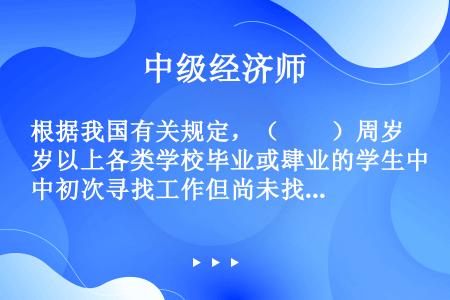 根据我国有关规定，（　　）周岁以上各类学校毕业或肆业的学生中初次寻找工作但尚未找到工作者，被视为失业...