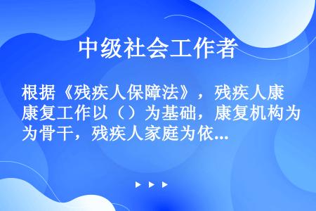 根据《残疾人保障法》，残疾人康复工作以（）为基础，康复机构为骨干，残疾人家庭为依托。