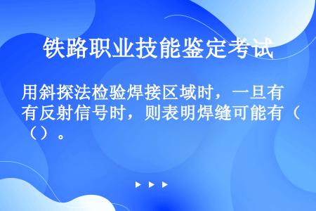 用斜探法检验焊接区域时，一旦有反射信号时，则表明焊缝可能有（）。