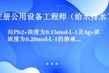 向Pb2+浓度为0.15mol·L-1及Ag+浓度为0.20mol·L-1的溶液中，缓慢的加入固体N...