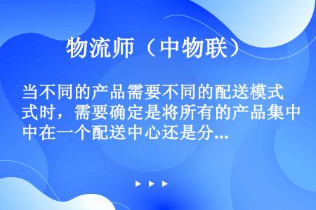 当不同的产品需要不同的配送模式时，需要确定是将所有的产品集中在一个配送中心还是分别管理、是自主经营还...