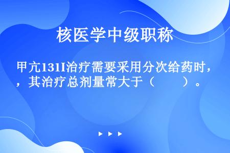 甲亢131I治疗需要采用分次给药时，其治疗总剂量常大于（　　）。