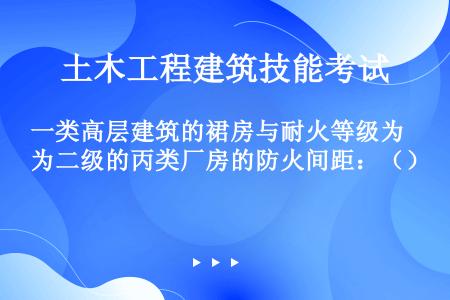 一类高层建筑的裙房与耐火等级为二级的丙类厂房的防火间距：（）