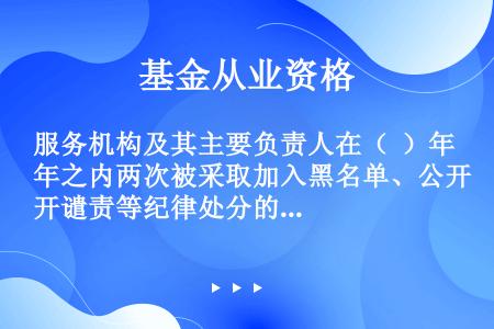 服务机构及其主要负责人在（  ）年之内两次被采取加入黑名单、公开谴责等纪律处分的，基金业协会可以采取...