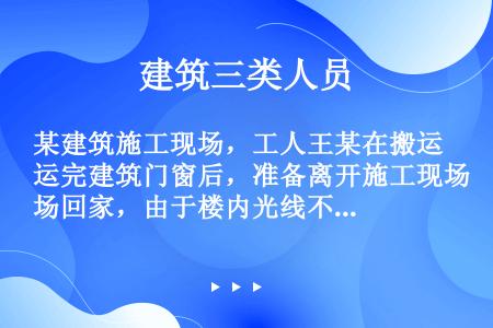 某建筑施工现场，工人王某在搬运完建筑门窗后，准备离开施工现场回家，由于楼内光线不足，在行走途中，不小...