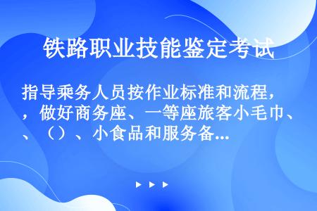 指导乘务人员按作业标准和流程，做好商务座、一等座旅客小毛巾、（）、小食品和服务备品供应的各项服务工作