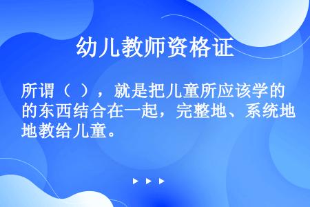 所谓（  ），就是把儿童所应该学的东西结合在一起，完整地、系统地教给儿童。