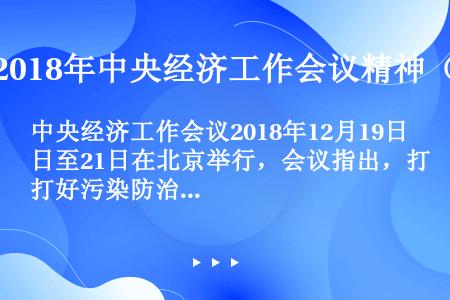 中央经济工作会议2018年12月19日至21日在北京举行，会议指出，打好污染防治攻坚战，要坚守阵地、...