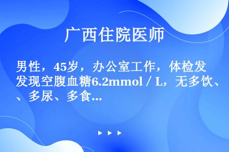 男性，45岁，办公室工作，体检发现空腹血糖6.2mmol／L，无多饮、多尿、多食，身高168cm，体...