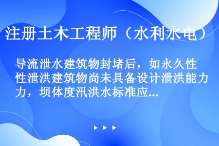 导流泄水建筑物封堵后，如永久性泄洪建筑物尚未具备设计泄洪能力，坝体度汛洪水标准应分析坝体施工和运行要...