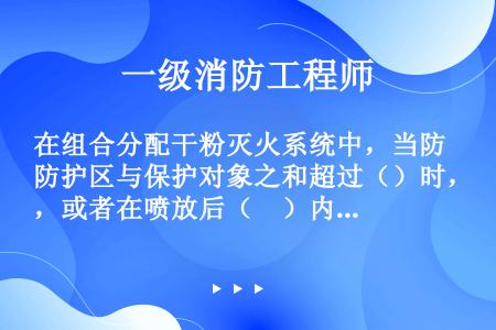 在组合分配干粉灭火系统中，当防护区与保护对象之和超过（）时，或者在喷放后（　）内不能恢复到正常工作状...