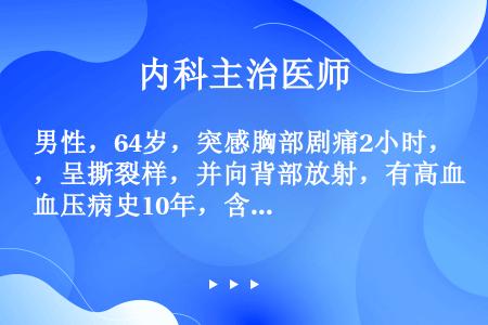 男性，64岁，突感胸部剧痛2小时，呈撕裂样，并向背部放射，有高血压病史10年，含服硝酸甘油3片不能缓...