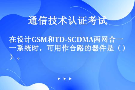 在设计GSM和TD-SCDMA两网合一系统时，可用作合路的器件是（）。