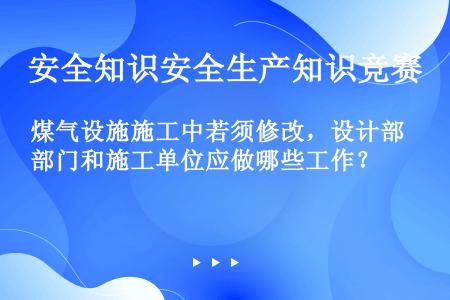 煤气设施施工中若须修改，设计部门和施工单位应做哪些工作？