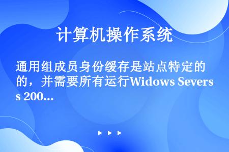 通用组成员身份缓存是站点特定的，并需要所有运行Widows Severs 2003的域控制器都部署在...