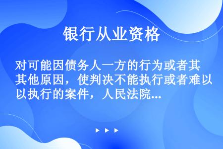 对可能因债务人一方的行为或者其他原因，使判决不能执行或者难以执行的案件，人民法院根据债权银行的申请裁...