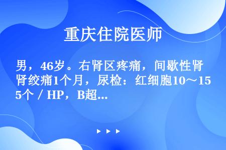 男，46岁。右肾区疼痛，间歇性肾绞痛1个月，尿检：红细胞10～15个／HP，B超可见左肾积水轻-中度...