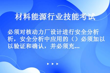 必须对核动力厂设计进行安全分析，安全分析中应用的（）必须加以验证和确认，并必须充分考虑各种不确定性。