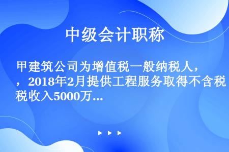 甲建筑公司为增值税一般纳税人，2018年2月提供工程服务取得不含税收入5000万元，提供安装服务取得...