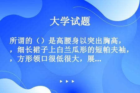 所谓的（）是高腰身以突出胸高，细长裙子上白兰瓜形的短帕夫袖，方形领口很低很大，展现女人迷人的胸脯。