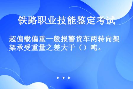 超偏载偏重一般报警货车两转向架承受重量之差大于（）吨。