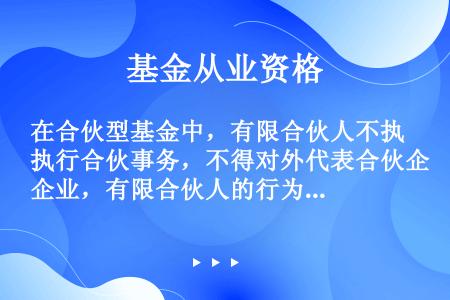 在合伙型基金中，有限合伙人不执行合伙事务，不得对外代表合伙企业，有限合伙人的行为将被视为执行合伙事务...