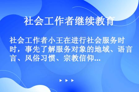 社会工作者小王在进行社会服务时，事先了解服务对象的地域、语言、风俗习惯、宗教信仰等，以便与服务对象建...