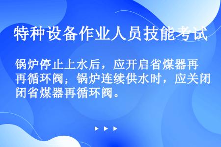 锅炉停止上水后，应开启省煤器再循环阀；锅炉连续供水时，应关闭省煤器再循环阀。