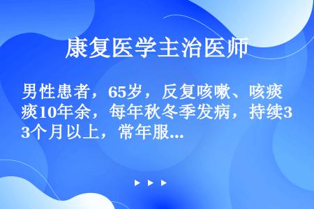 男性患者，65岁，反复咳嗽、咳痰10年余，每年秋冬季发病，持续3个月以上，常年服药可控制，但近一周内...