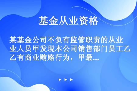 某基金公司不负有监管职责的从业人员甲发现本公司销售部门员工乙有商业贿赂行为，甲最佳行为是（）