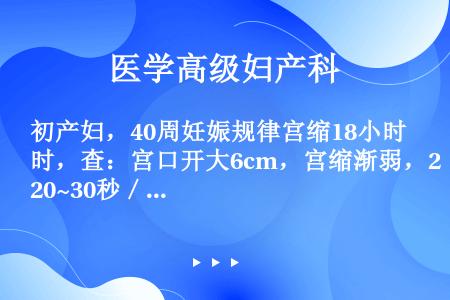 初产妇，40周妊娠规律宫缩18小时，查：宫口开大6cm，宫缩渐弱，20~30秒／6～7分钟，2小时后...