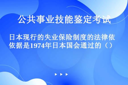 日本现行的失业保险制度的法律依据是1974年日本国会通过的（）