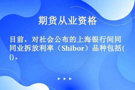 目前，对社会公布的上海银行间同业拆放利率（Shibor）品种包括()。