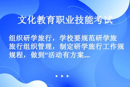 组织研学旅行，学校要规范研学旅行组织管理，制定研学旅行工作规程，做到“活动有方案，行前有备案，（）”...