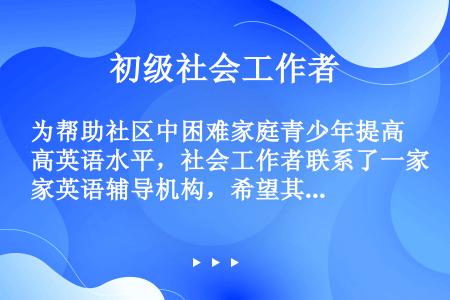 为帮助社区中困难家庭青少年提高英语水平，社会工作者联系了一家英语辅导机构，希望其能提供免费辅导。该机...