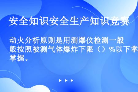 动火分析原则是用测爆仪检测一般按照被测气体爆炸下限（）%以下掌握。