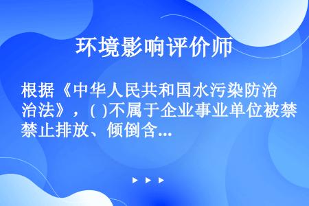 根据《中华人民共和国水污染防治法》，(  )不属于企业事业单位被禁止排放、倾倒含有毒污染物的废水或含...