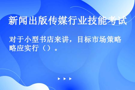 对于小型书店来讲，目标市场策略应实行（）。