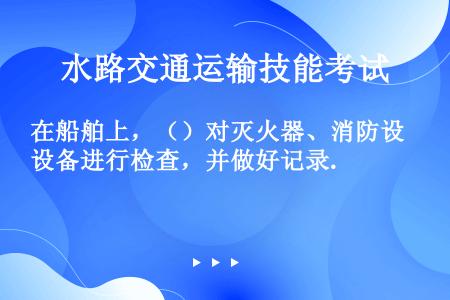 在船舶上，（）对灭火器、消防设备进行检查，并做好记录.