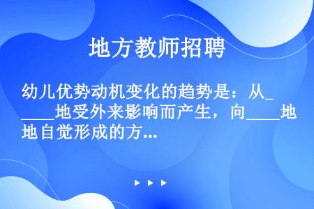 幼儿优势动机变化的趋势是：从____地受外来影响而产生，向____地自觉形成的方向变化；从____的...