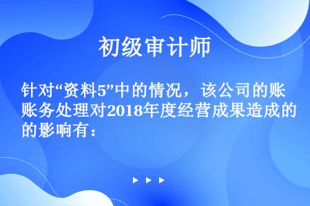 针对“资料5”中的情况，该公司的账务处理对2018年度经营成果造成的影响有：